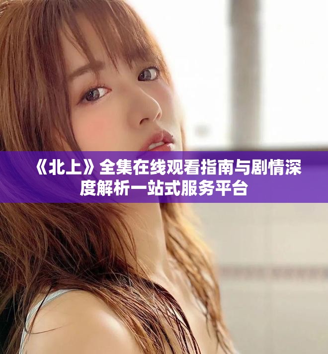《北上》全集在線觀看指南與劇情深度解析一站式服務(wù)平臺