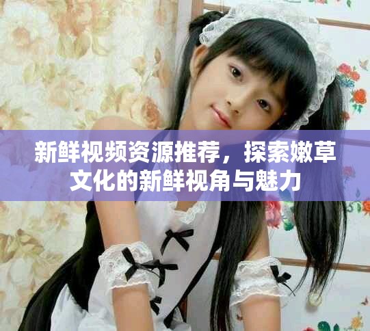 新鮮視頻資源推薦，探索嫩草文化的新鮮視角與魅力