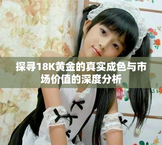 探尋18K黃金的真實(shí)成色與市場(chǎng)價(jià)值的深度分析