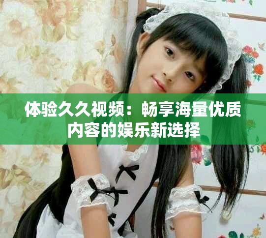 體驗(yàn)久久視頻：暢享海量優(yōu)質(zhì)內(nèi)容的娛樂新選擇