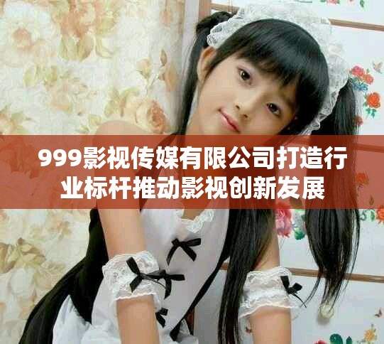 999影視傳媒有限公司打造行業(yè)標(biāo)桿推動(dòng)影視創(chuàng)新發(fā)展