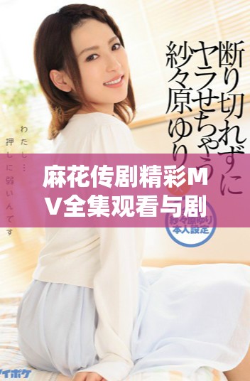 麻花傳劇精彩MV全集觀看與劇集解讀，感受劇中魅力與風(fēng)采