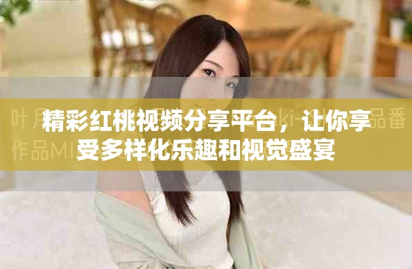 精彩紅桃視頻分享平臺，讓你享受多樣化樂趣和視覺盛宴