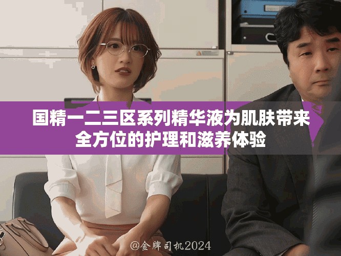國精一二三區(qū)系列精華液為肌膚帶來全方位的護理和滋養(yǎng)體驗