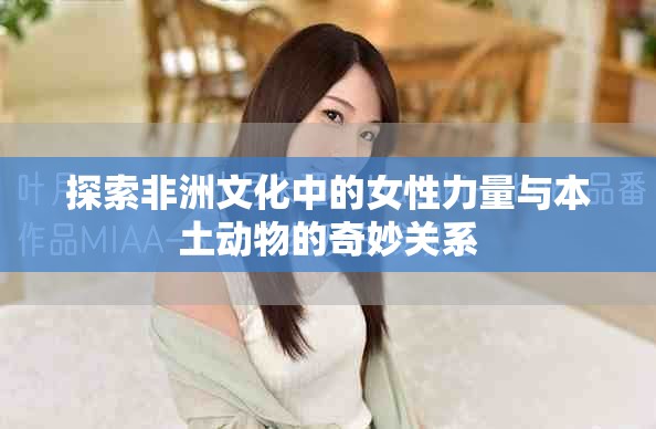 探索非洲文化中的女性力量與本土動(dòng)物的奇妙關(guān)系
