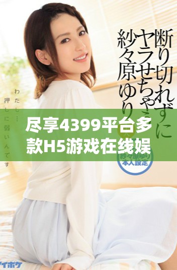 盡享4399平臺(tái)多款H5游戲在線(xiàn)娛樂(lè)體驗(yàn)