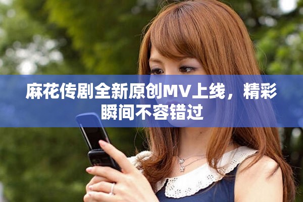 麻花傳劇全新原創(chuàng)MV上線，精彩瞬間不容錯過