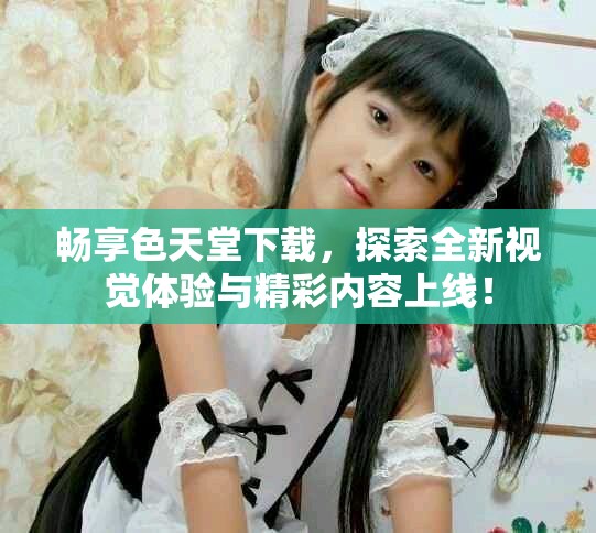 暢享色天堂下載，探索全新視覺體驗與精彩內(nèi)容上線！