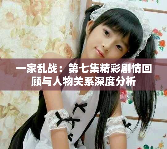 一家亂戰(zhàn)：第七集精彩劇情回顧與人物關(guān)系深度分析