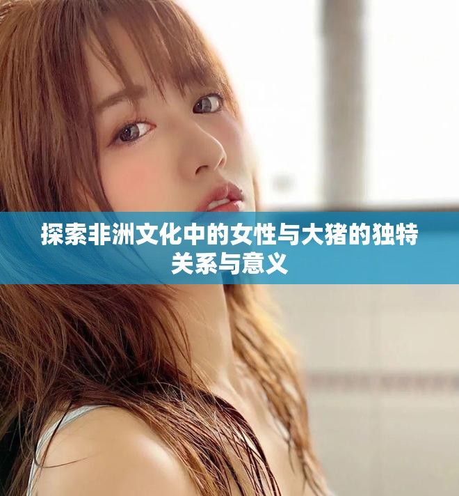 探索非洲文化中的女性與大豬的獨(dú)特關(guān)系與意義