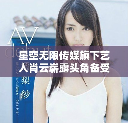 星空無限傳媒旗下藝人肖云嶄露頭角備受關(guān)注