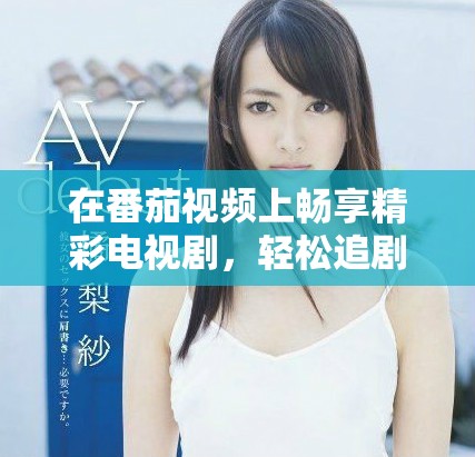 在番茄視頻上暢享精彩電視劇，輕松追劇不再錯過每一集