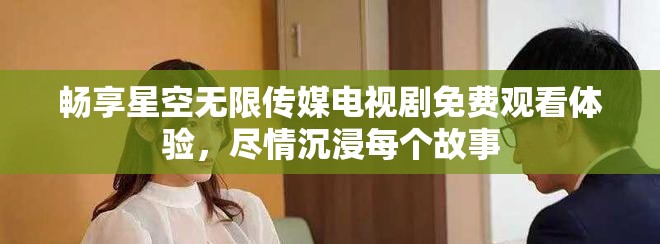 暢享星空無限傳媒電視劇免費觀看體驗，盡情沉浸每個故事