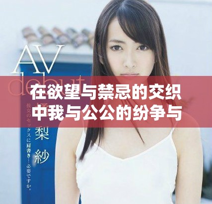 在欲望與禁忌的交織中我與公公的紛爭(zhēng)與糾葛