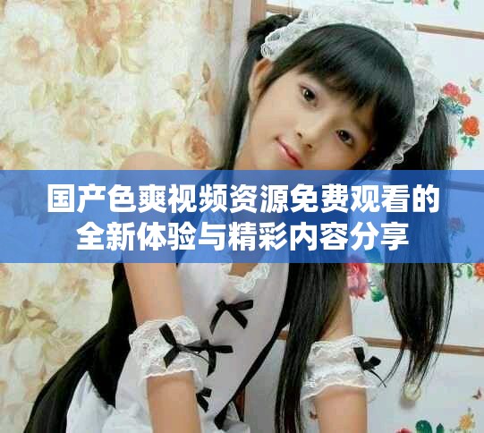 國產(chǎn)色爽視頻資源免費(fèi)觀看的全新體驗(yàn)與精彩內(nèi)容分享