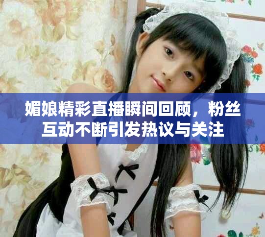 媚娘精彩直播瞬間回顧，粉絲互動(dòng)不斷引發(fā)熱議與關(guān)注