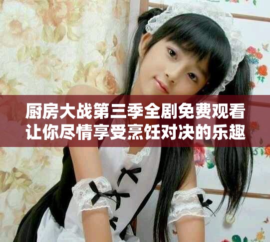 廚房大戰(zhàn)第三季全劇免費(fèi)觀看讓你盡情享受烹飪對(duì)決的樂趣