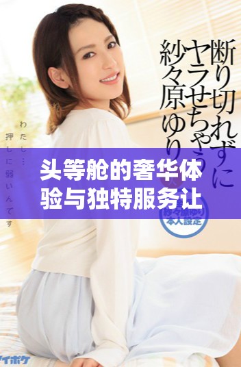 頭等艙的奢華體驗(yàn)與獨(dú)特服務(wù)讓飛行更顯尊貴和舒適