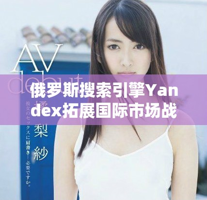 俄羅斯搜索引擎Yandex拓展國(guó)際市場(chǎng)戰(zhàn)略與未來(lái)展望分析
