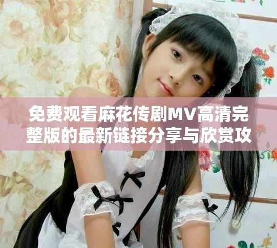 免費(fèi)觀看麻花傳劇MV高清完整版的最新鏈接分享與欣賞攻略