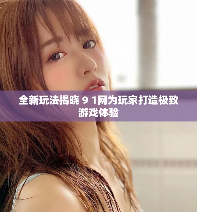 全新玩法揭曉 9 1網(wǎng)為玩家打造極致游戲體驗(yàn)