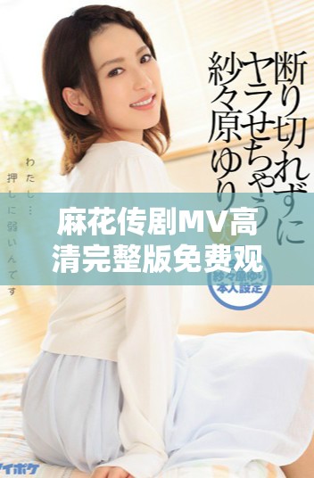 麻花傳劇MV高清完整版免費觀看，暢享美好生活的樂趣